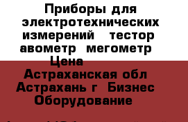 Приборы для электротехнических измерений : тестор, авометр, мегометр › Цена ­ 2 500 - Астраханская обл., Астрахань г. Бизнес » Оборудование   